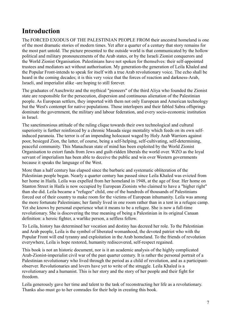 Introduction

The FORCED EXODUS OF THE PALESTINIAN PEOPLE FROM their ancestral homeland is one
of the most dramatic stories of modern times. Yet after a quarter of a century that story remains for
the most part untold. The picture presented to the outside world is that communicated by the hollow
political and military pronouncements of the Arab states, or by the Israeli Zionist conquerors and
the World Zionist Organisation. Palestinians have not spoken for themselves: their self-appointed
trustees and mediators act without authorisation, My generation-the generation of Leila Khaled and
the Popular Front-intends to speak for itself with a true Arab revolutionary voice. The echo shall be
heard in the coming decades; it is this very voice that the forces of reaction and darkness-Arab,
Israeli, and imperialist alike -are hoping to still forever.

 

The graduates of Auschwitz and the mythical "pioneers" of the third Aliya who founded the Zionist
state are responsible for the persecution, dispersion and continuous alienation of the Palestinian
people. As European settlers, they imported with them not only European and American technology
but the West's contempt for native populations. Those interlopers and their fabled Sabra offsprings
dominate the government, the military and labour federation, and every socio-economic institution
in Israel.

The sanctimonious attitude of the ruling clique towards their own technological and cultural
superiority is further reinforced by a chronic Masada siege mentality which feeds on its own self-
induced paranoia, The terror is of an impending holocaust waged by Holy Arab Warriors against
poor, besieged Zion, the latter, of course, being a self-helping, self-cultivating, self-determining,
peaceful community, This Manachean state of mind has been exploited by the World Zionist
Organisation to extort funds from Jews and guilt-ridden liberals the world over, WZO as the loyal
servant of imperialism has been able to deceive the public and win over Western governments
because it speaks the language of the West.

 

 

More than a half century has elapsed since the barbaric and systematic obliteration of the
Palestinian people began. Nearly a quarter century has passed since Leila Khaled was evicted from
her home in Haifa, Leila was expelled from her homeland in 1948, at the age of four, Her home on
Stanton Street in Haifa is now occupied by European Zionists who claimed to have a “higher right"
than she did. Leila became a "refugee" child, one of the hundreds of thousands of Palestinians
forced out of their country to make room for the victims of European inhumanity. Leila was among
the more fortunate Palestinians; her family lived in one room rather than in a tent in a refugee camp.
Yet she knows by personal experience what it means to be a refugee. She is now a full-time
revolutionary. She is discovering the true meaning of being a Palestinian in its original Canaan
definition; a heroic fighter, a warlike person, a selfless fellow.

 

To Leila, history has determined her vocation and destiny has decreed her role. To the Palestinian
and Arab people, Leila is the symbol of liberated womanhood, the devoted patriot who with the
Popular Front will end tyranny and exploitation in the Arab homeland. To the friends of revolution
everywhere, Leila is hope restored, humanity rediscovered, self-respect regained.

This book is not an historic document, nor is it an academic analysis of the highly complicated
Arab-Zionist-imperialist civil war of the past quarter century. It is rather the personal portrait of a
Palestinian revolutionary who lived through the period as a child of revolution, and as a participant-
observer. Revolutionaries and lovers have yet to write of the struggle. Leila Khaled is a
revolutionary and a humanist. This is her story and the story of her people and their fight for
freedom.

Leila generously gave her time and talent to the task of reconstructing her life as a revolutionary.
Thanks also must go to her comrades for their help in creating this book.

 
